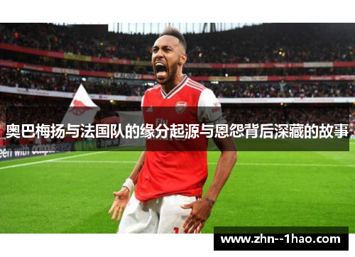 奥巴梅扬与法国队的缘分起源与恩怨背后深藏的故事