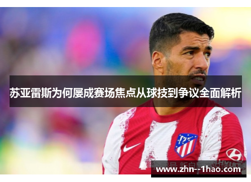 苏亚雷斯为何屡成赛场焦点从球技到争议全面解析