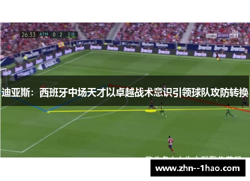 迪亚斯：西班牙中场天才以卓越战术意识引领球队攻防转换