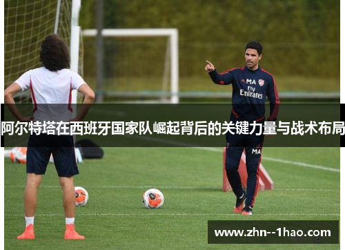 阿尔特塔在西班牙国家队崛起背后的关键力量与战术布局