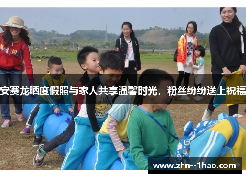 安赛龙晒度假照与家人共享温馨时光，粉丝纷纷送上祝福