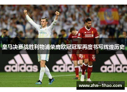 皇马决赛战胜利物浦荣膺欧冠冠军再度书写辉煌历史