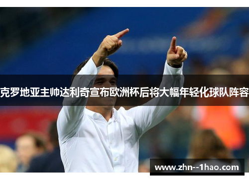 克罗地亚主帅达利奇宣布欧洲杯后将大幅年轻化球队阵容